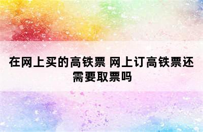 在网上买的高铁票 网上订高铁票还需要取票吗